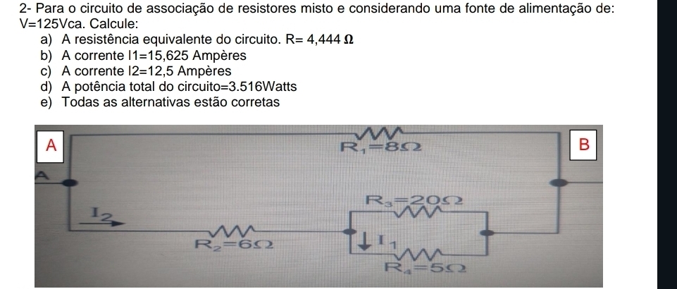 2- Para o circuito de associação de resistores misto e considerando uma fonte de alimentação de:
V=125Vca. Calcule:
a) A resistência equivalente do circuito. R=4,444Omega
b) A corrente 11=15,625 Ampères
c) A corrente I2=12,5A mpères
d) A potência total do circuito =3.516Wa atts
e) Todas as alternativas estão corretas