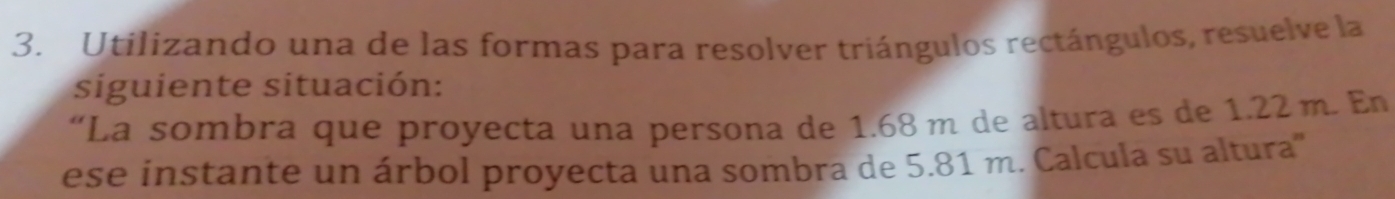 Utilizando una de las formas para resolver triángulos rectángulos, resuelve la 
siguiente situación: 
“La sombra que proyecta una persona de 1.68 m de altura es de 1.22 m. En 
ese instante un árbol proyecta una sombra de 5.81 m. Calcula su altura'''