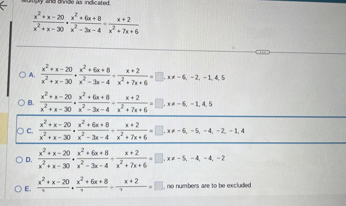 Multiply and divide as indicated.
 (x^2+x-20)/x^2+x-30 ·  (x^2+6x+8)/x^2-3x-4 /  (x+2)/x^2+7x+6 
A.  (x^2+x-20)/x^2+x-30 ·  (x^2+6x+8)/x^2-3x-4 /  (x+2)/x^2+7x+6 =□ , x!= -6, -2, -1, 4, 5
B.  (x^2+x-20)/x^2+x-30 ·  (x^2+6x+8)/x^2-3x-4 /  (x+2)/x^2+7x+6 =□ , x!= -6, -1,4,5
C.  (x^2+x-20)/x^2+x-30 ·  (x^2+6x+8)/x^2-3x-4 /  (x+2)/x^2+7x+6 =□ , x!= -6, -5, -4, -2, -1, 4
D.  (x^2+x-20)/x^2+x-30 ·  (x^2+6x+8)/x^2-3x-4 /  (x+2)/x^2+7x+6 =□ , x!= -5, -4, -4, -2
E.  (x^2+x-20)/2 ·  (x^2+6x+8)/2 /  (x+2)/2 =□ , no numbers are to be excluded