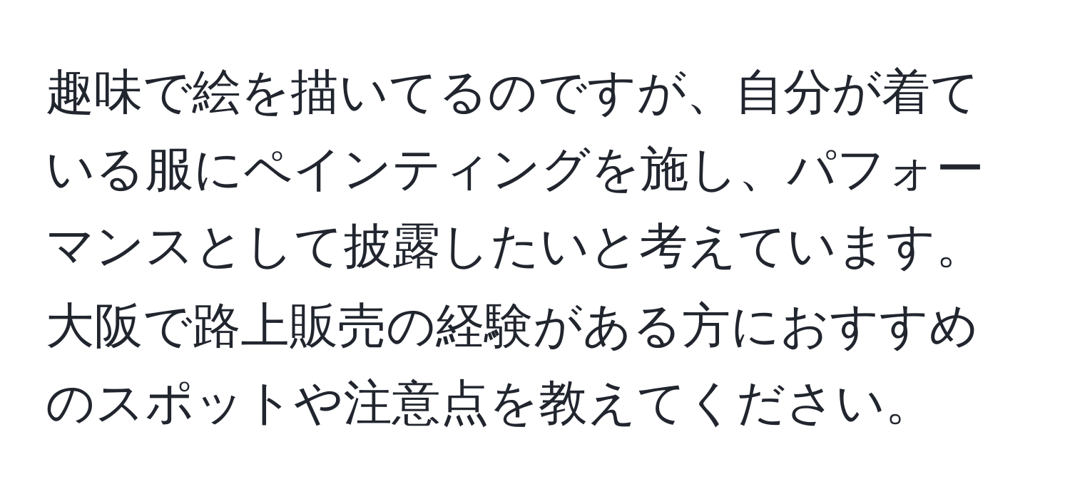 趣味で絵を描いてるのですが、自分が着ている服にペインティングを施し、パフォーマンスとして披露したいと考えています。大阪で路上販売の経験がある方におすすめのスポットや注意点を教えてください。