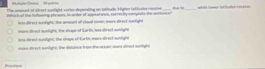 The amount of direct sunlight varies depending on latitude. Higher latitudes receive due to
Which of the following phrases, in order of appearance, correctly complete the sentence? _while lower latitudes receive
less direct sunlight; the amount of cloud cover; more direct sunlight
more direct sunlight; the shape of Earth; less direct sunlight
less direct sunlight; the shape of Earth; more direct sunlight
more direct sunlight; the distance from the ocean; more direct sunlight
Previous