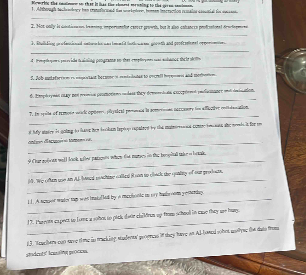 và về gọt nng to tan g 
Rewrite the sentence so that it has the closest meaning to the given sentence. 
1. Although technology has transformed the workplace, human interaction remains essential for succeus. 
_ 
2. Not only is continuous learning importantfor career growth, but it also enhances professional development. 
_ 
3. Building professional networks can benefit both career growth and professional opportunities. 
_ 
4. Employers provide training programs so that employees can enhance their skills. 
_ 
_ 
5. Job satisfaction is important because it contributes to overall happiness and motivation. 
_ 
6. Employees may not receive promotions unless they demonstrate exceptional performance and dedication. 
_ 
7. In spite of remote work options, physical presence is sometimes necessary for effective collaboration. 
8.My sister is going to have her broken laptop repaired by the maintenance centre because she needs it for an 
_online discussion tomorrow. 
_ 
9.Our robots will look after patients when the nurses in the hospital take a break. 
_ 
10. We often use an Al-based machine called Ruan to check the quality of our products. 
_11. A sensor water tap was installed by a mechanic in my bathroom yesterday. 
_12. Parents expect to have a robot to pick their children up from school in case they are busy. 
13. Teachers can save time in tracking students' progress if they have an Al-based robot analyse the data from 
students' learning process.
