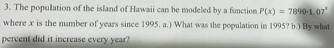 The population of the island of Hawaii can be modeled by a function P(x)=7890· 1.07^x
where x is the number of years since 1995. a.) What was the population in 1995? b.) By what 
percent did it increase every year?