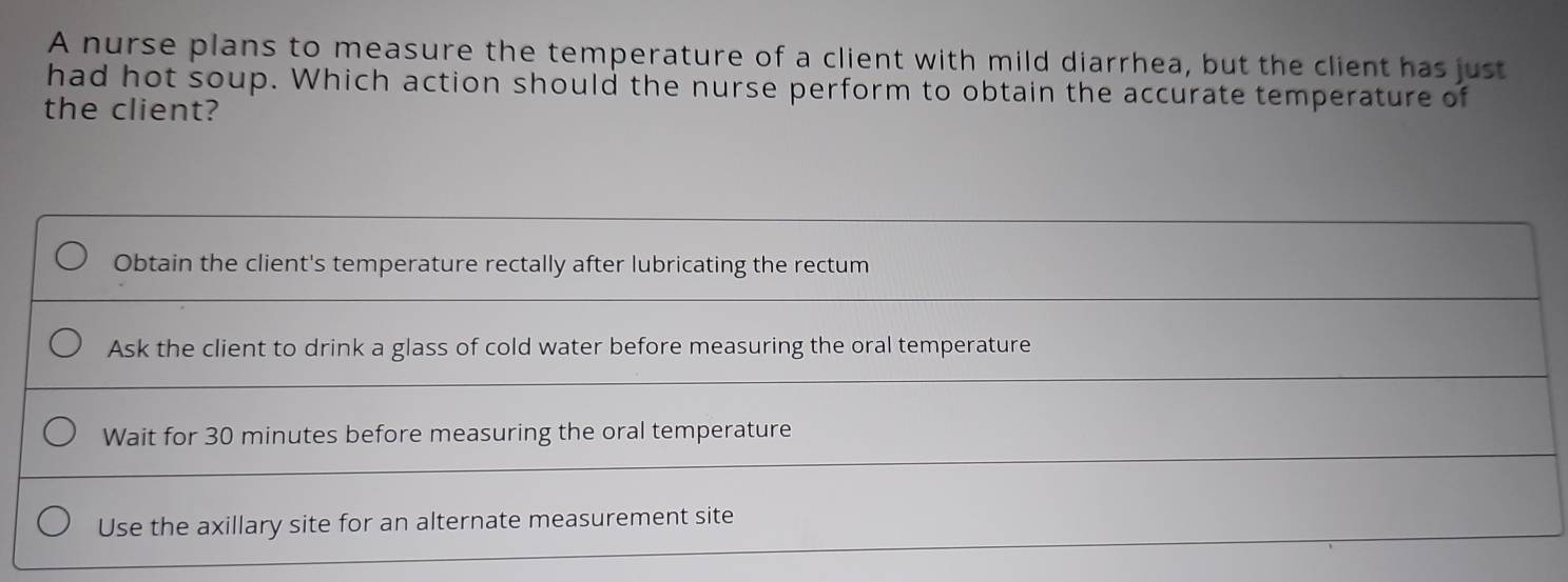 A nurse plans to measure the temperature of a client with mild diarrhea, but the client has just
had hot soup. Which action should the nurse perform to obtain the accurate temperature of
the client?
Obtain the client's temperature rectally after lubricating the rectum
Ask the client to drink a glass of cold water before measuring the oral temperature
Wait for 30 minutes before measuring the oral temperature
Use the axillary site for an alternate measurement site