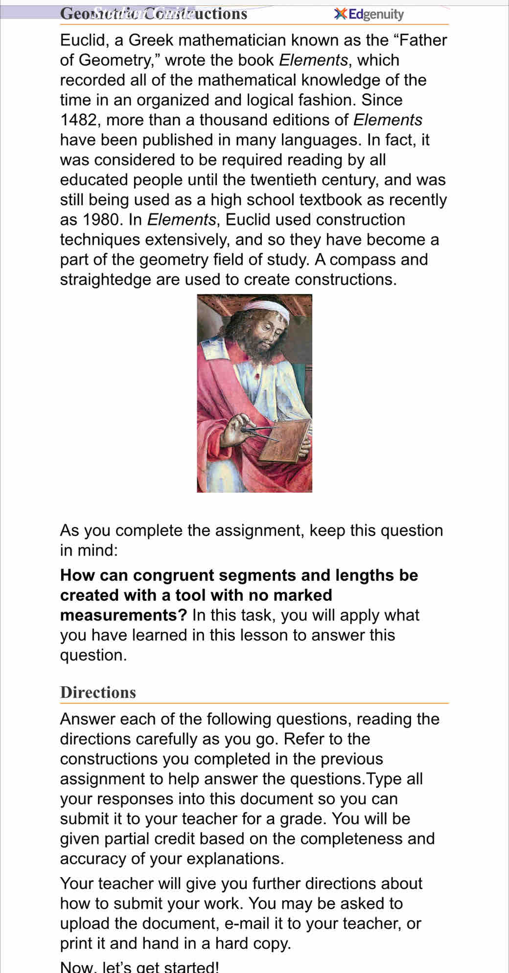 Geometric Comntructions XEdgenuity 
Euclid, a Greek mathematician known as the “Father 
of Geometry," wrote the book Elements, which 
recorded all of the mathematical knowledge of the 
time in an organized and logical fashion. Since
1482, more than a thousand editions of Elements 
have been published in many languages. In fact, it 
was considered to be required reading by all 
educated people until the twentieth century, and was 
still being used as a high school textbook as recently 
as 1980. In Elements, Euclid used construction 
techniques extensively, and so they have become a 
part of the geometry field of study. A compass and 
straightedge are used to create constructions. 
As you complete the assignment, keep this question 
in mind: 
How can congruent segments and lengths be 
created with a tool with no marked 
measurements? In this task, you will apply what 
you have learned in this lesson to answer this 
question. 
Directions 
Answer each of the following questions, reading the 
directions carefully as you go. Refer to the 
constructions you completed in the previous 
assignment to help answer the questions.Type all 
your responses into this document so you can 
submit it to your teacher for a grade. You will be 
given partial credit based on the completeness and 
accuracy of your explanations. 
Your teacher will give you further directions about 
how to submit your work. You may be asked to 
upload the document, e-mail it to your teacher, or 
print it and hand in a hard copy. 
Now let's get started!
