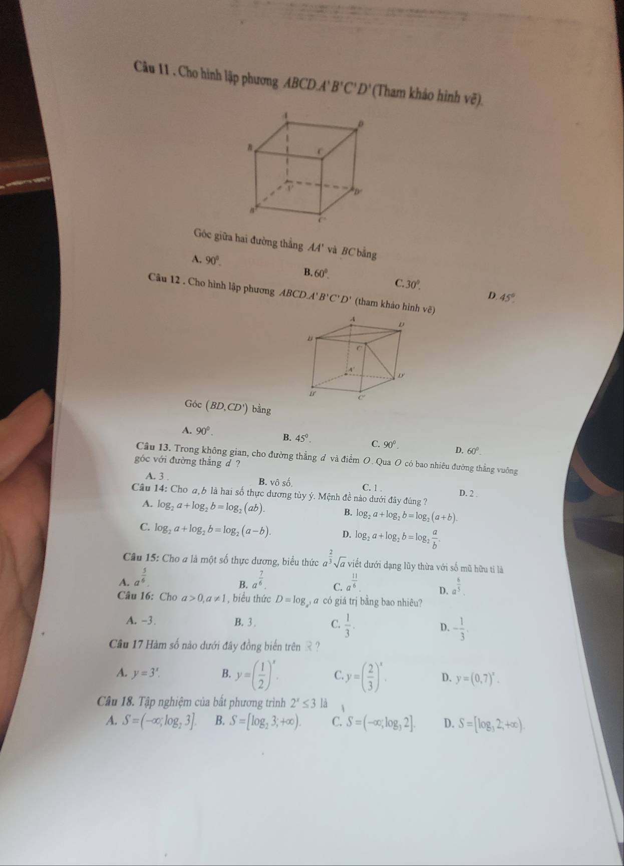 Cho hình lập phương ABCD. A' B'C'D' (Tham khảo hình vẽ).
Góc giữa hai đường thẳng AA' và BC bằng
A. 90°.
B. 60°. C. 30^0. D. 45°
Câu 12 . Cho hình lập phương ABCD B'C'D' (tham khảo hình vẽ)
Góc (BD,CD') bang
A. 90^0.
B. 45°.
C. 90^0.
D. 60°.
Cầu 13. Trong không gian, cho đường thẳng d và điểm O. Qua O có bao nhiêu đường thẳng vuông
góc với đường thắng d ?
A. 3 . B. vô shat o C. 1 . D. 2 .
Câu 14: Cho a,b là hai số thực dương tủy ý. Mệnh đề nào dưới đây đúng ?
A. log _2a+log _2b=log _2(ab). B. log _2a+log _2b=log _2(a+b).
C. log _2a+log _2b=log _2(a-b).
D. log _2a+log _2b=log _2 a/b .
Câu 15: Cho a là một số thực dương, biểu thức a^(frac 2)3sqrt(a) viết dưới dạng lũy thừa với số mũ hữu tỉ là
A. a^(frac 5)6. a^(frac 7)6. a^(frac 11)6
B.
C.
D. a^(frac 6)5.
Câu 16: Cho a>0,a!= 1 , biểu thức D=log á có giá trị bằng bao nhiêu?
A. -3. B. 3 . C.  1/3 . D. - 1/3 .
Câu 17 Hàm số nào dưới đây đồng biển trên = ?
A. y=3^x. B. y=( 1/2 )^x. C. y=( 2/3 )^x. D. y=(0,7)^x.
Câu 18. Tập nghiệm của bất phương trình 2^x≤ 3 là A
A. S=(-∈fty ,log _23]. B. S=[log _23;+∈fty ). C. S=(-∈fty ;log _32]. D. S=[log _32;+∈fty ).