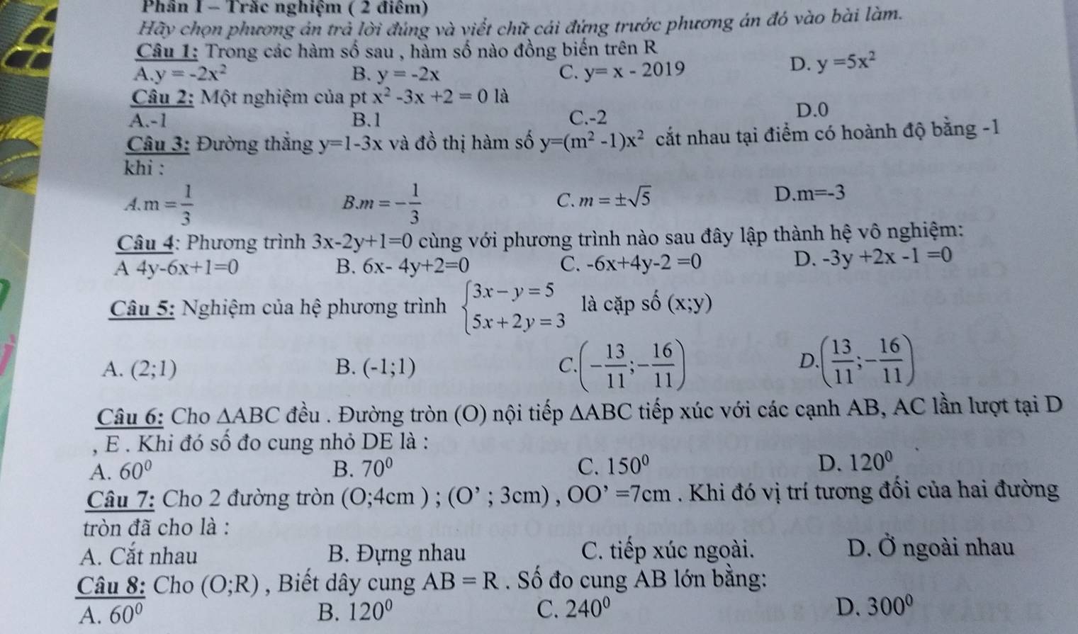 Phân I - Trăc nghiệm ( 2 điêm)
Hãy chọn phương án trả lời đúng và viết chữ cái đứng trước phương án đó vào bài làm.
Câu 1: Trong các hàm số sau , hàm số nào đồng biến trên R
A. y=-2x^2 B. y=-2x C. y=x-2019
D. y=5x^2
Câu 2: Một nghiệm của pt x^2-3x+2=0 là
A.-1 B.1 C.-2
D.0
Câu 3: Đường thắng y=1-3x và đồ thị hàm số y=(m^2-1)x^2 cắt nhau tại điểm có hoành độ bằng -1
khi :
A. m= 1/3  m=- 1/3 
B
C. m=± sqrt(5)
D. m=-3
* Câu 4: Phương trình 3x-2y+1=0 cùng với phương trình nào sau đây lập thành hệ vô nghiệm:
overline A4y-6x+1=0
B. 6x-4y+2=0 C. -6x+4y-2=0
D. -3y+2x-1=0
Câu 5: Nghiệm của hệ phương trình beginarrayl 3x-y=5 5x+2y=3endarray. là capshat o(x;y)
A. (2;1) B. (-1;1) C (- 13/11 ;- 16/11 ) .( 13/11 ;- 16/11 )
D
Câu 6: Cho △ ABC đều . Đường tròn (O) nội tiếp △ ABC tiếp xúc với các cạnh AB, AC lần lượt tại D
, E . Khi đó số đo cung nhỏ DE là :
A. 60° B. 70° C. 150° D. 120°
Câu 7: Cho 2 đường tròn (0;4cm);(0^,;3cm),OO^,=7cm. Khi đó vị trí tương đối của hai đường
tròn đã cho là :
A. Cắt nhau B. Đựng nhau C. tiếp xúc ngoài. D. Ở ngoài nhau
Câu 8: Cho (O;R) , Biết dây cung AB=R. Số đo cung AB lớn bằng:
A. overline 60^0 B. 120° C. 240° D. 300°