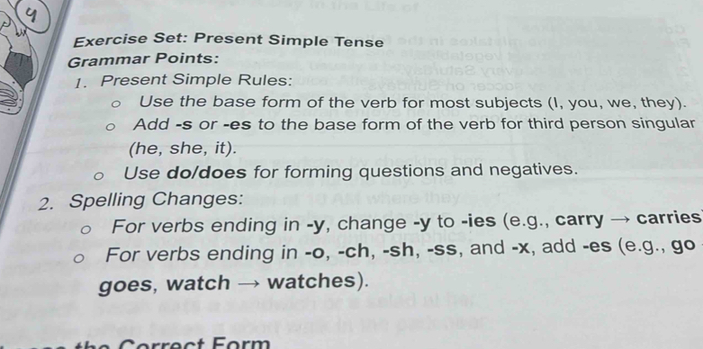 Exercise Set: Present Simple Tense 
Grammar Points: 
1. Present Simple Rules: 
Use the base form of the verb for most subjects (I, you, we, they). 
Add -s or -es to the base form of the verb for third person singular 
(he, she, it). 
Use do/does for forming questions and negatives. 
2. Spelling Changes: 
For verbs ending in - y, change -y to -ies (e.g., carry → carries 
For verbs ending in -o, -ch, -sh, -ss, and -x, add -es (e.g., go 
goes, watch → watches). 
o rect Form