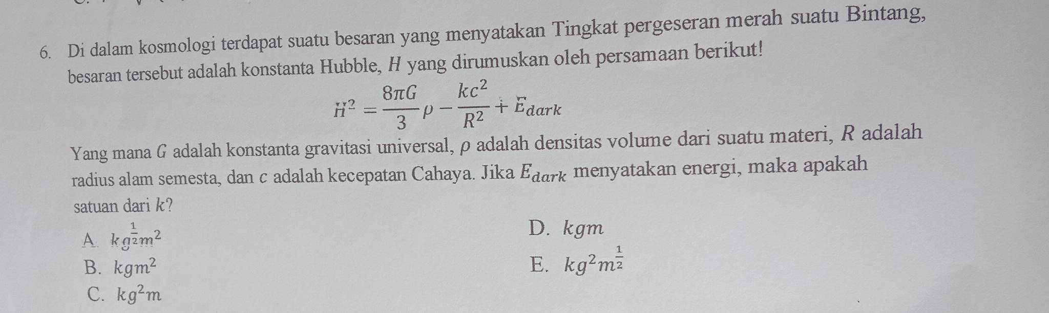 Di dalam kosmologi terdapat suatu besaran yang menyatakan Tingkat pergeseran merah suatu Bintang,
besaran tersebut adalah konstanta Hubble, H yang dirumuskan oleh persamaan berikut!
H^2= 8π G/3 rho - kc^2/R^2 +E_dark
Yang mana G adalah konstanta gravitasi universal, ρ adalah densitas volume dari suatu materi, R adalah
radius alam semesta, dan c adalah kecepatan Cahaya. Jika E_dark menyatakan energi, maka apakah
satuan dari k?
A. kg^(frac 1)2m^2
D. kgm
B. kgm^2 E. kg^2m^(frac 1)2
C. kg^2m