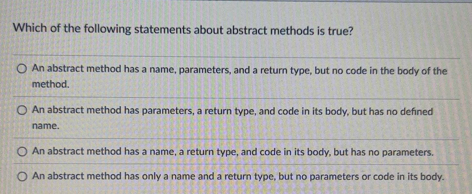 Which of the following statements about abstract methods is true?
An abstract method has a name, parameters, and a return type, but no code in the body of the
method.
An abstract method has parameters, a return type, and code in its body, but has no defned
name.
An abstract method has a name, a return type, and code in its body, but has no parameters.
An abstract method has only a name and a return type, but no parameters or code in its body.