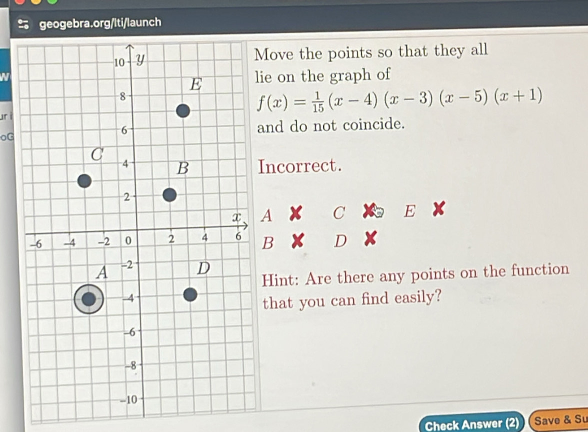 Move the points so that they all
N
lie on the graph of
f(x)= 1/15 (x-4)(x-3)(x-5)(x+1)
urì
oG
and do not coincide.
Incorrect.
A
C
F
B D
Hint: Are there any points on the function
that you can find easily?
Check Answer (2) Save & Su