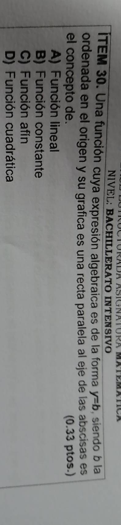 URADA ÁSIGNATURA MATEMATCA
NIVEL: BACHILLERATO INTENSIVO
ITEM 30. Una función cuya expresión algebraica es de la forma y=b , siendo b la
ordenada en el origen y su grafica es una recta paralela al eje de las abscisas es
el concepto de. (0.33 ptos.)
A) Función lineal
B) Función constante
C) Función afín
D) Función cuadrática