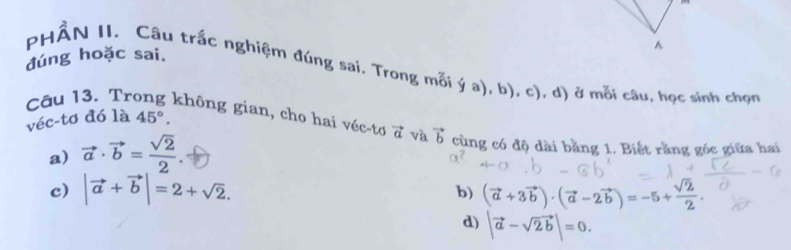 A
đúng hoặc sai.
PHÂN II. Câu trắc nghiệm đúng sai. Trong mỗi ý a), b), c), d) ở mỗi câu, học sinh chọn
véc-tơ đó là 45°. 
Câu 13. Trong không gian, cho hai véc-tơ vector a và vector b cùng có độ dài bằng 1. Biết răng góc giữa hai
a) vector a· vector b= sqrt(2)/2 .
c) |vector a+vector b|=2+sqrt(2). (vector a+3vector b)· (vector a-2vector b)=-5+ sqrt(2)/2 . 
b)
d) |vector a-sqrt(2b)|=0.