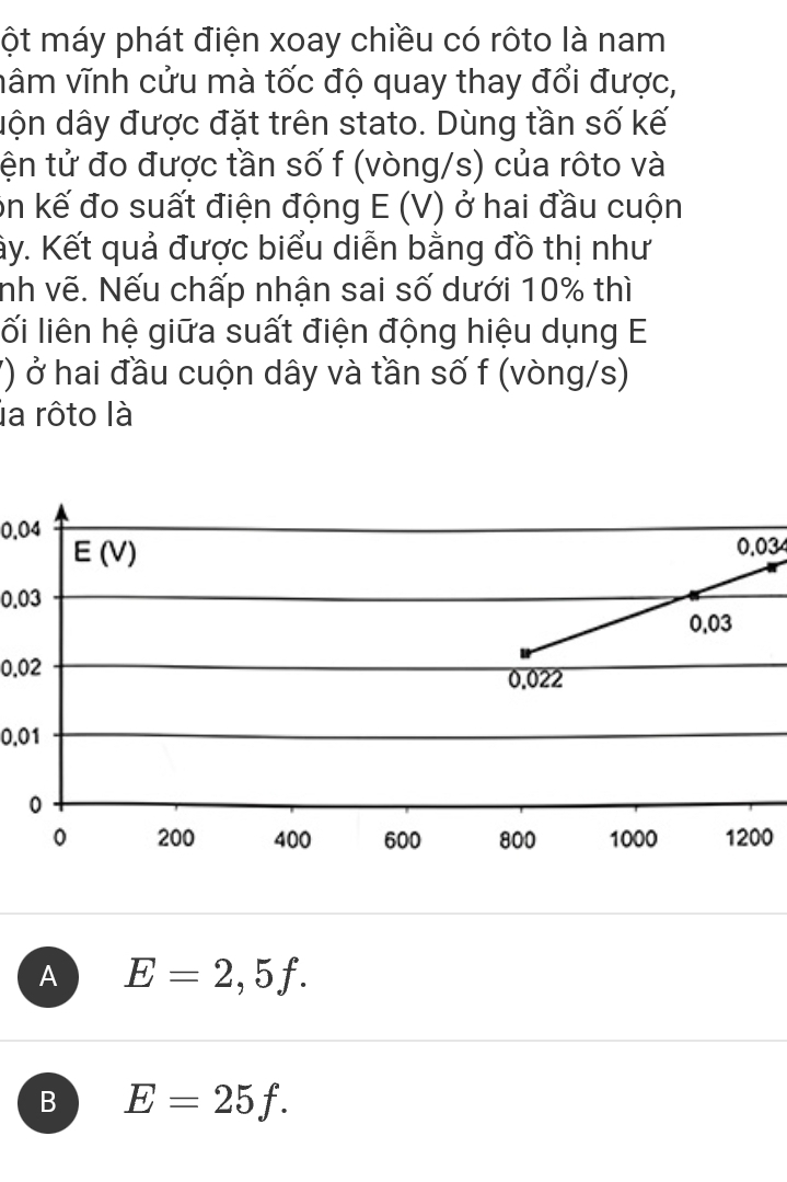 ột máy phát điện xoay chiều có rôto là nam
vâm vĩnh cửu mà tốc độ quay thay đổi được,
dộn dây được đặt trên stato. Dùng tần số kế
tện tử đo được tần số f (vòng/s) của rôto và
on kế đo suất điện động E(V) ở hai đầu cuộn
ây. Kết quả được biểu diễn bằng đồ thị như
nh vẽ. Nếu chấp nhận sai số dưới 10% thì
lối liên hệ giữa suất điện động hiệu dụng E
7) ở hai đầu cuộn dây và tần số f (vòng/s)
la rôto là
0.04
0.03
0.03
0.02
0.01
0
A E=2,5f.
B E=25f.