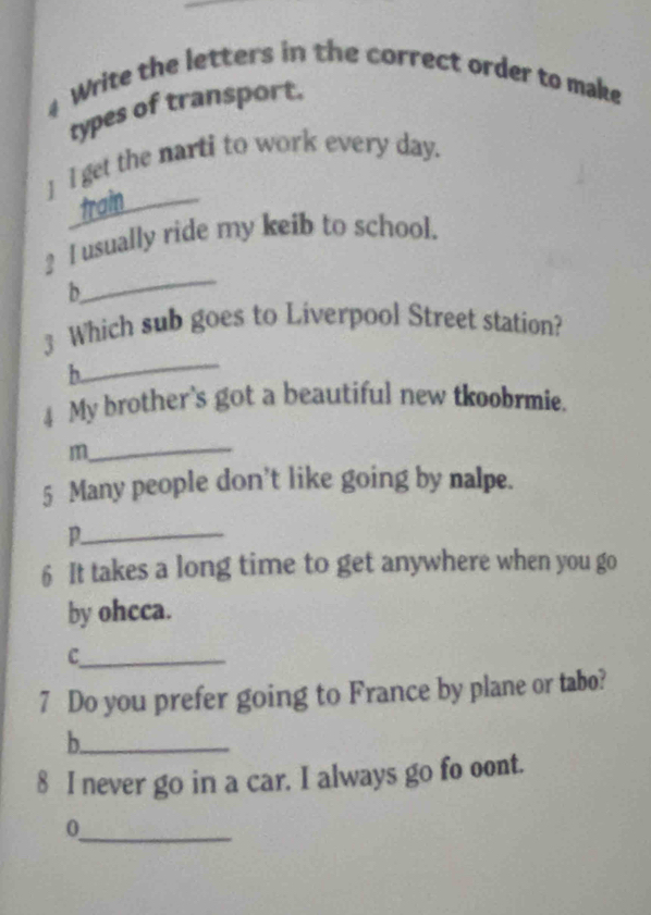 Write the letters in the correct order to make 
types of transport. 
] l get the narti to work every day. 
train_ 
_ 
_ I usually ride my keib to school. 
b 
_ 
3 Which sub goes to Liverpool Street station? 
h 
4 My brother's got a beautiful new tkoobrmie. 
_ 
m 
5 Many people don't like going by nalpe. 
p._ 
6 It takes a long time to get anywhere when you go 
by ohcca. 
_C 
7 Do you prefer going to France by plane or tabo? 
_b 
8 I never go in a car. I always go fo oont. 
_0