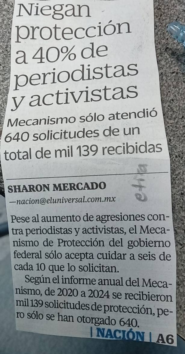 Niegan 
protección 
a 40% de 
periodistas 
yactivistas 
Mecanismo sólo atendió
640 solicitudes de un 
total de mil 139 recibidas 
SHARON MERCADO 
—nacion@eluniversal.com.mx 
Pese al aumento de agresiones con- 
tra periodistas y activistas, el Meca- 
nismo de Protección del gobierno 
federal sólo acepta cuidar a seis de 
cada 10 que lo solicitan. 
Según el informe anual del Meca- 
nismo, de 2020 a 2024 se recibieron 
mil 139 solicitudes de protección, pe- 
ro sólo se han otorgado 640. 
| NACIÓN |A6