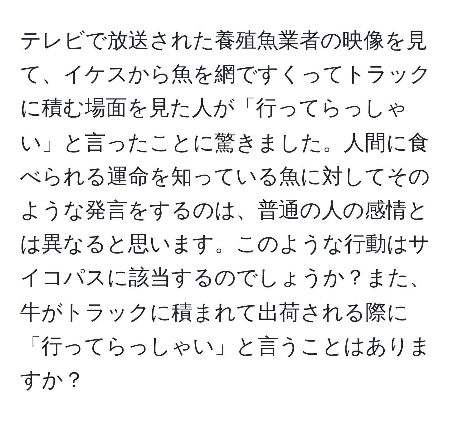 テレビで放送された養殖魚業者の映像を見て、イケスから魚を網ですくってトラックに積む場面を見た人が「行ってらっしゃい」と言ったことに驚きました。人間に食べられる運命を知っている魚に対してそのような発言をするのは、普通の人の感情とは異なると思います。このような行動はサイコパスに該当するのでしょうか？また、牛がトラックに積まれて出荷される際に「行ってらっしゃい」と言うことはありますか？