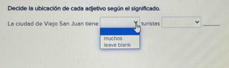 Decide la ubicación de cada adjetivo según el significado. 
La ciudad de Viejo San Juan tiene turistas 
_ 
muchos 
leave blank