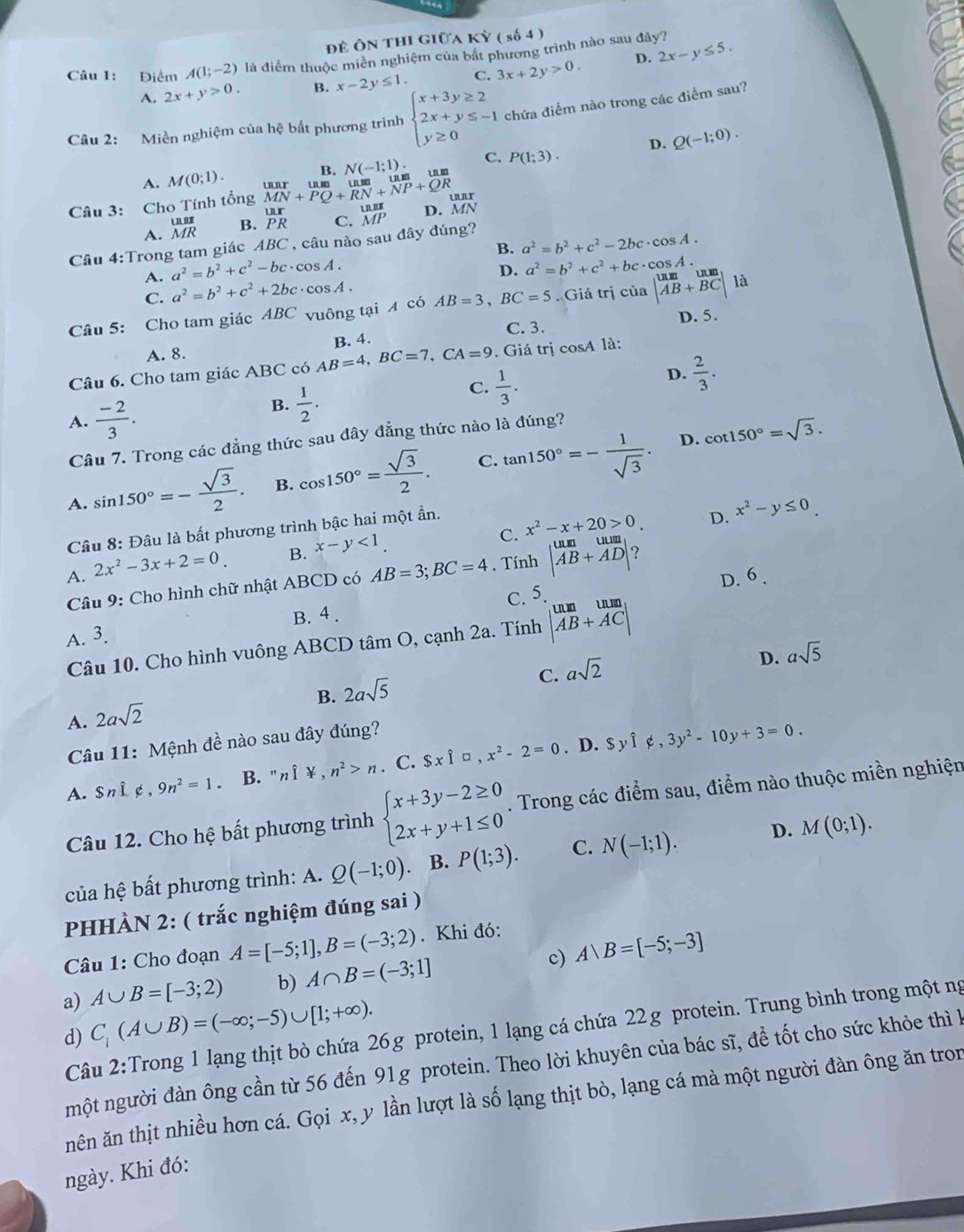 để Ôn thi giữa KY(s64)
Câu 1: Điểm A(1;-2) là điểm thuộc miền nghiệm của bắt phương trình nào sau đây?
D.
A. 2x+y>0. B. x-2y≤ 1. C. 3x+2y>0. 2x-y≤ 5.
Câu 2: Miền nghiệm của hệ bất phương trình beginarrayl x+3y≥ 2 2x+y≤ -1 y≥ 0endarray. chứa điểm nào trong các điểm sau?
D. Q(-1;0).
A. M(0;1).
Câu 3: Cho Tính tổng beginarrayr uur MN+PQ+RN+NP+QRendarray R. N(-1;1). C. P(1;3).
A. beginarrayr unit MRendarray B. beginarrayr ur PRendarray C. beginarrayr unit MPendarray D. MN
Câu 4:Trong tam giác ABC *, câu nào sau đây đúng?
B. a^2=b^2+c^2-2bc· cos A.
a^2=b^2+c^2-bc· cos A.
D. a^2=b^2+c^2+bc· cos A.
A. a^2=b^2+c^2+2bc· cos A.
C.
Câu 5: Cho tam giác ABC vuông tại 4 có AB=3,BC=5. Giá trị của beginvmatrix um&un AB+BCendvmatrix la
C. 3.
A. 8. B. 4. D. 5.
Câu 6. Cho tam giác ABC có AB=4,BC=7,CA=9. Giá trị cos A là:
C.  1/3 .
D.  2/3 .
A.  (-2)/3 .
B.  1/2 .
D. cot 150°=sqrt(3).
Câu 7. Trong các đẳng thức sau đây đẳng thức nào là đúng?
C.
A. sin 150°=- sqrt(3)/2 . B. cos 150°= sqrt(3)/2 . tan 150°=- 1/sqrt(3) .
C. x^2-x+20>0. D. x^2-y≤ 0
Câu 8: Đâu là bất phương trình bậc hai một ẩn.
A. 2x^2-3x+2=0. B. x-y<1.
Câu 9: Cho hình chữ nhật ABCD có AB=3;BC=4. Tính beginvmatrix um&uum AB+ADendvmatrix ?
C. 5. D. 6 .
A. 3. B. 4 .
Câu 10. Cho hình vuông ABCD tâm O, cạnh 2a. Tính beginvmatrix um&um AB+ACendvmatrix
D. asqrt(5)
C.
B.
A. 2asqrt(2) 2asqrt(5) asqrt(2)
Câu 11: Mệnh đề nào sau đây đúng?. D.
A. $ni é , 9n^2=1. B. " n if.n^2>n. C. $xwidehat I□ ,x^2-2=0 $yhat I∉ ,3y^2-10y+3=0.
Câu 12. Cho hệ bất phương trình beginarrayl x+3y-2≥ 0 2x+y+1≤ 0endarray.. Trong các điểm sau, điểm nào thuộc miền nghiện
của hệ bất phương trình: A. Q(-1;0) B. P(1;3). C. N(-1;1). D. M(0;1).
PHHÀN 2: ( trắc nghiệm đúng sai )
Câu 1: Cho đoạn A=[-5;1],B=(-3;2). Khi đó:
a) A∪ B=[-3;2) b) A∩ B=(-3;1] c) Abigcirc B=[-5;-3]
d) C_i(A∪ B)=(-∈fty ;-5)∪ [1;+∈fty ).
Câu 2:Trong 1 lạng thịt bò chứa 26g protein, 1 lạng cá chứa 22g protein. Trung bình trong một ng
một người đàn ông cần từ 56 đến 91g protein. Theo lời khuyên của bác sĩ, để tốt cho sức khỏe thì l
nên ăn thịt nhiều hơn cá. Gọi x, y lần lượt là số lạng thịt bò, lạng cá mà một người đàn ông ăn tron
ngày. Khi đó: