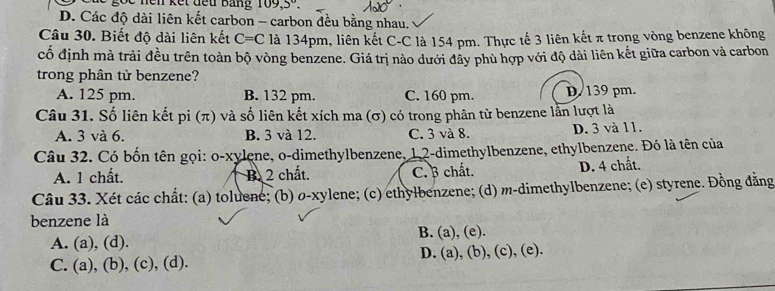 109,5°
D. Các độ dài liên kết carbon - carbon đều bằng nhau.
Câu 30. Biết độ dài liên kết C=C là 134pm, liên kết C-C là 154 pm. Thực tế 3 liên kết π trong vòng benzene không
cố định mà trải đều trên toàn bộ vòng benzene. Giá trị nào dưới đây phù hợp với độ dài liên kết giữa carbon và carbon
trong phân tử benzene?
A. 125 pm. B. 132 pm. C. 160 pm. D. 139 pm.
Câu 31. Số liên kết pi (π) và số liên kết xích ma (σ) có trong phân tử benzene lần lượt là
A. 3 và 6. B. 3 và 12. C. 3 và 8. D. 3 và 11.
Câu 32. Có bốn tên gọi: o-xylene, o-dimethylbenzene, 12 -dimethylbenzene, ethylbenzene. Đó là tên của
A. 1 chất. B. 2 chất. C. 3 chất. D. 4 chất.
Câu 33. Xét các chất: (a) toluene; (b) o-xylene; (c) ethylbenzene; (d) m-dimethylbenzene; (e) styrene. Đồng đằng
benzene là
A. (a), (d). B. (a), (e).
C. (a), (b), (c), (d). D. (a), (b), (c), (e).