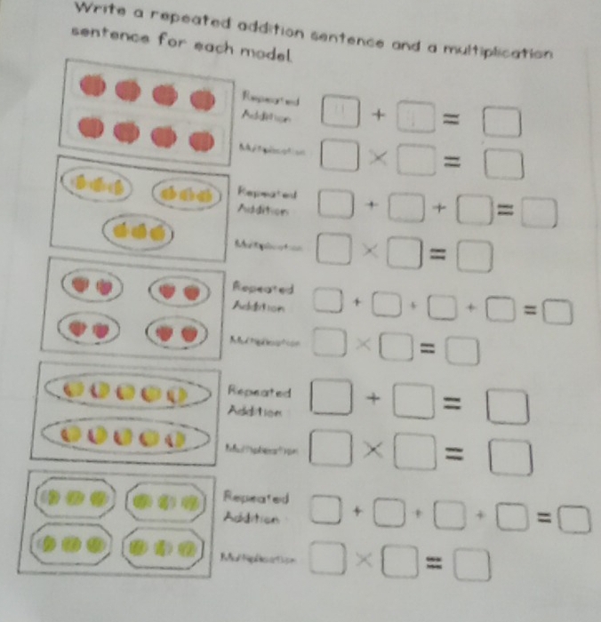 Write a repeated addition sentence and a multiplication 
sentence for each model. 
Repucorted 
Addition □ +□ =□
M t o □ * □ =□
Repmated 
Addition □ +□ +□ =□
□ * □ =□
Repeated 
Aeetron □ +□ +□ +□ =□
Mectgleation □ * □ =□
epeated 
ddition □ +□ =□
□ * □ =□
Repeated 
Addition □ +□ +□ +□ =□
Ral Nipas artin □ * □ =□