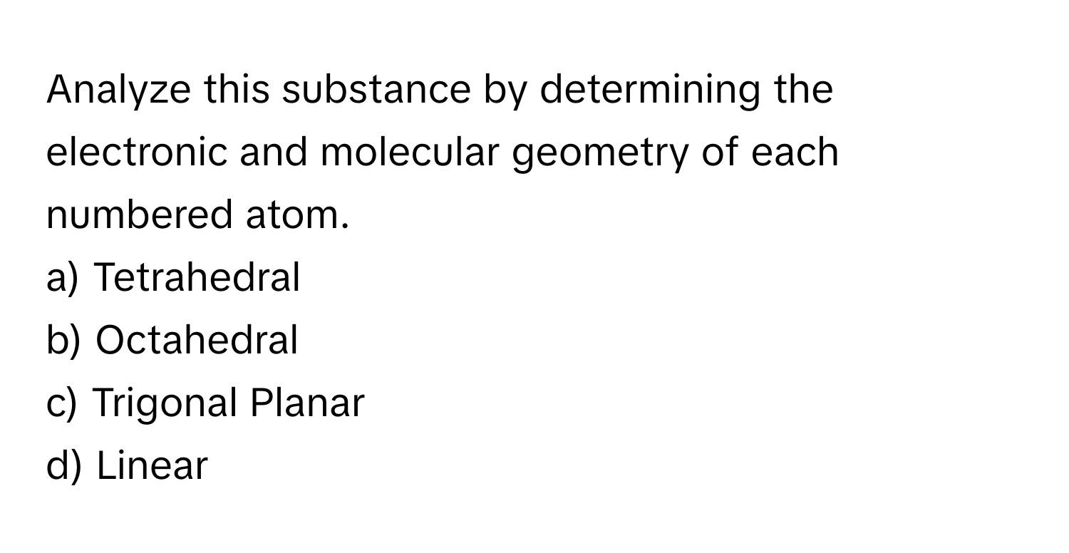 Analyze this substance by determining the electronic and molecular geometry of each numbered atom.

a) Tetrahedral
b) Octahedral
c) Trigonal Planar
d) Linear