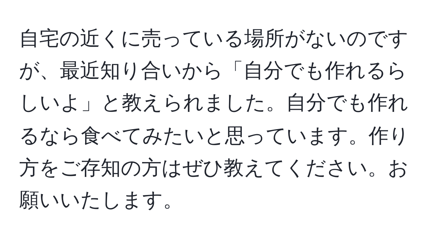 自宅の近くに売っている場所がないのですが、最近知り合いから「自分でも作れるらしいよ」と教えられました。自分でも作れるなら食べてみたいと思っています。作り方をご存知の方はぜひ教えてください。お願いいたします。