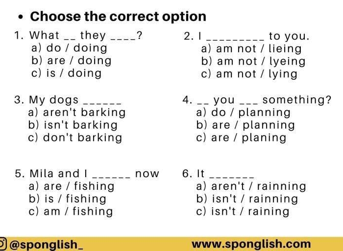 Choose the correct option
1. What _they _? 2. 1 _to you.
a) do / doing a) am not / lieing
b) are / doing b) am not / lyeing
c) is / doing c) am not / lying
3. My dogs _4. __ you _something?
a) aren't barking a) do / planning
b) isn't barking b) are / planning
c) don't barking c) are / planing
5. Mila and I _now 6.It_
a) are / fishing a) aren't / rainning
b) is / fishing b) isn't / rainning
c) am / fishing c) isn't / raining
@sponglish_ www.sponglish.com