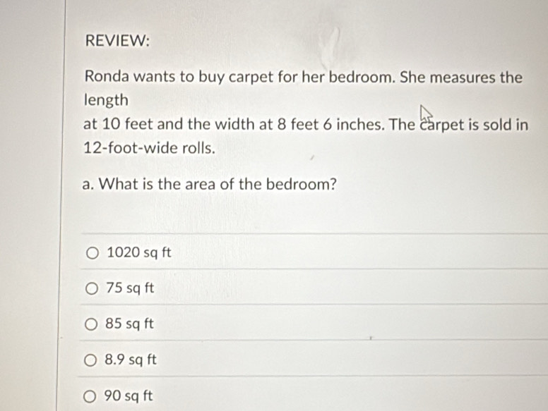 REVIEW:
Ronda wants to buy carpet for her bedroom. She measures the
length
at 10 feet and the width at 8 feet 6 inches. The carpet is sold in
12-foot -wide rolls.
a. What is the area of the bedroom?
1020 sq ft
75 sq ft
85 sq ft
8.9 sq ft
90 sq ft