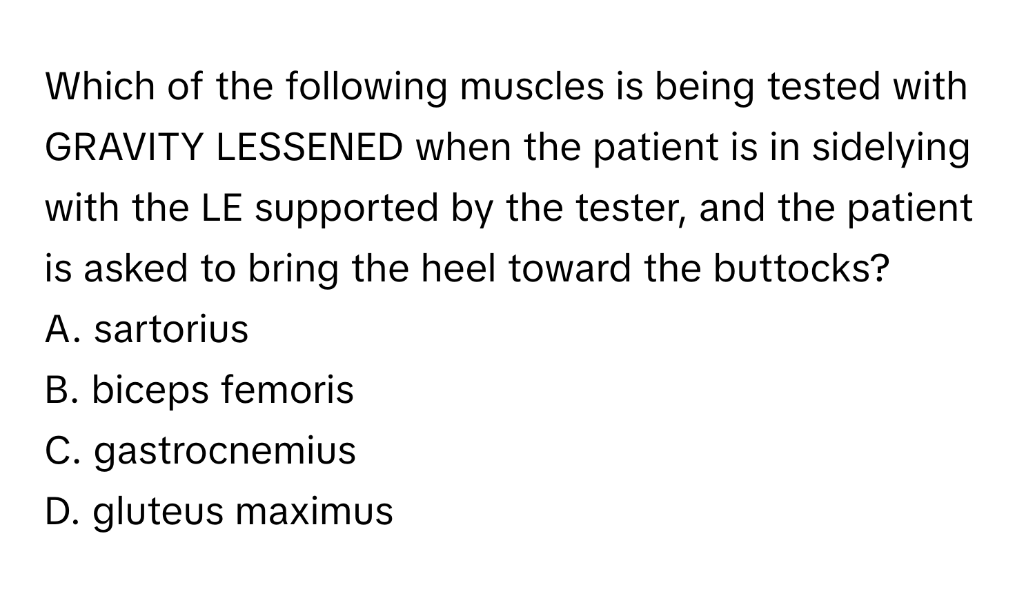 Which of the following muscles is being tested with GRAVITY LESSENED when the patient is in sidelying with the LE supported by the tester, and the patient is asked to bring the heel toward the buttocks? 

A. sartorius 
B. biceps femoris 
C. gastrocnemius 
D. gluteus maximus