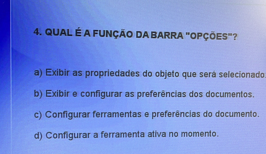 QUAL É A FUNÇÃO DA BARRA "OPÇÕES"?
a) Exibir as propriedades do objeto que será selecionado
b) Exibir e configurar as preferências dos documentos.
c) Configurar ferramentas e preferências do documento.
d) Configurar a ferramenta ativa no momento.