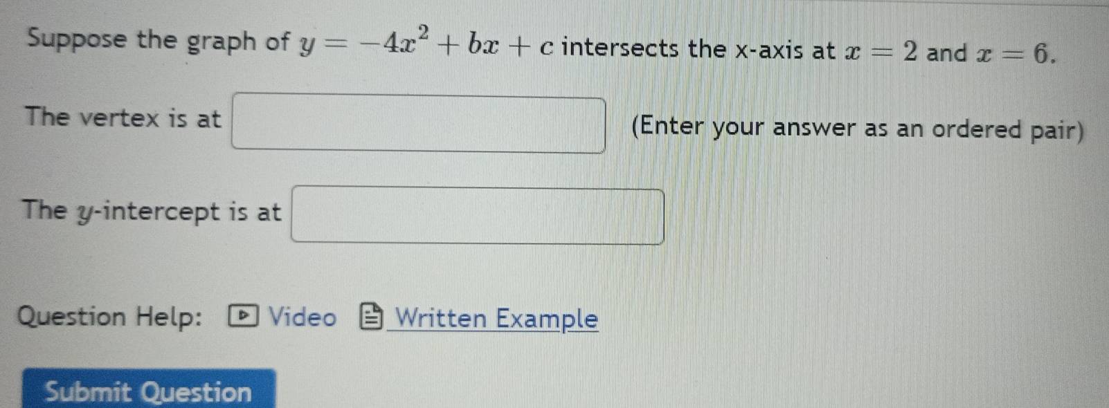 Suppose the graph of y=-4x^2+bx+c intersects the x-axis at x=2 and x=6. 
The vertex is at □ (Enter your answer as an ordered pair) 
The y-intercept is at □
Question Help: Video Written Example 
Submit Question