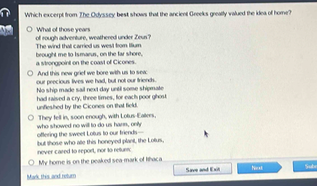 Which excerpt from The Odyssey best shows that the ancient Greeks greatly valued the idea of home?
Abc What of those years
of rough adventure, weathered under Zeus?
The wind that carried us west from Ilium
brought me to Ismarus, on the far shore,
a strongpoint on the coast of Cicones.
And this new grief we bore with us to sea:
our precious lives we had, but not our friends.
No ship made sail next day until some shipmate
had raised a cry, three times, for each poor ghost
unfleshed by the Cicones on that field.
They fell in, soon enough, with Lotus-Eaters,
who showed no will to do us harm, only
offering the sweet Lotus to our friends—
but those who ate this honeyed plant, the Lotus,
never cared to report, nor to return:
My home is on the peaked sea-mark of Ithaca
Mark this and return Save and Exit Next Subr