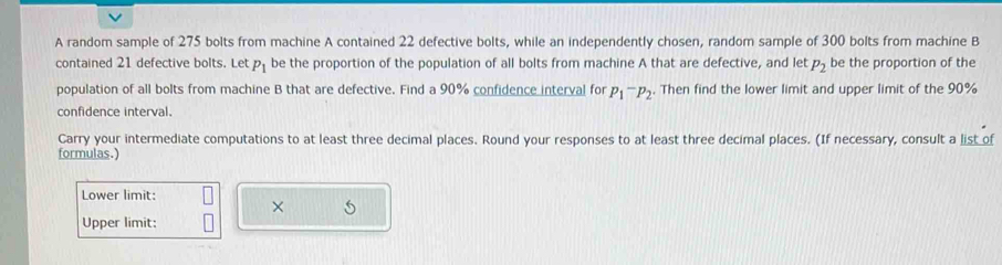 A random sample of 275 bolts from machine A contained 22 defective bolts, while an independently chosen, random sample of 300 bolts from machine B 
contained 21 defective bolts. Let P_1 be the proportion of the population of all bolts from machine A that are defective, and let P_2 be the proportion of the 
population of all bolts from machine B that are defective. Find a 90% confidence interval for P_1^(-P_2). Then find the lower limit and upper limit of the 90%
confidence interval. 
Carry your intermediate computations to at least three decimal places. Round your responses to at least three decimal places. (If necessary, consult a list of 
formulas.) 
Lower limit: 
× 5 
Upper limit: