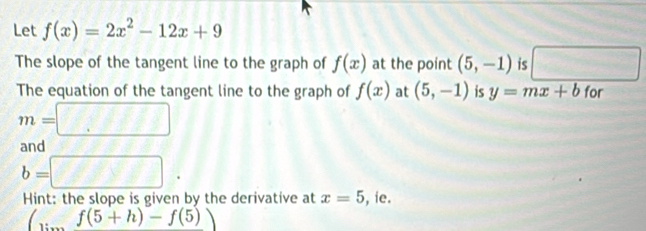 Let f(x)=2x^2-12x+9
The slope of the tangent line to the graph of f(x) at the point (5,-1) is □ 
The equation of the tangent line to the graph of f(x) at (5,-1) is y=mx+b for
m=□
and
b=□. 
Hint: the slope is given by the derivative at x=5 , ie.
(...f(5+h)-f(5))