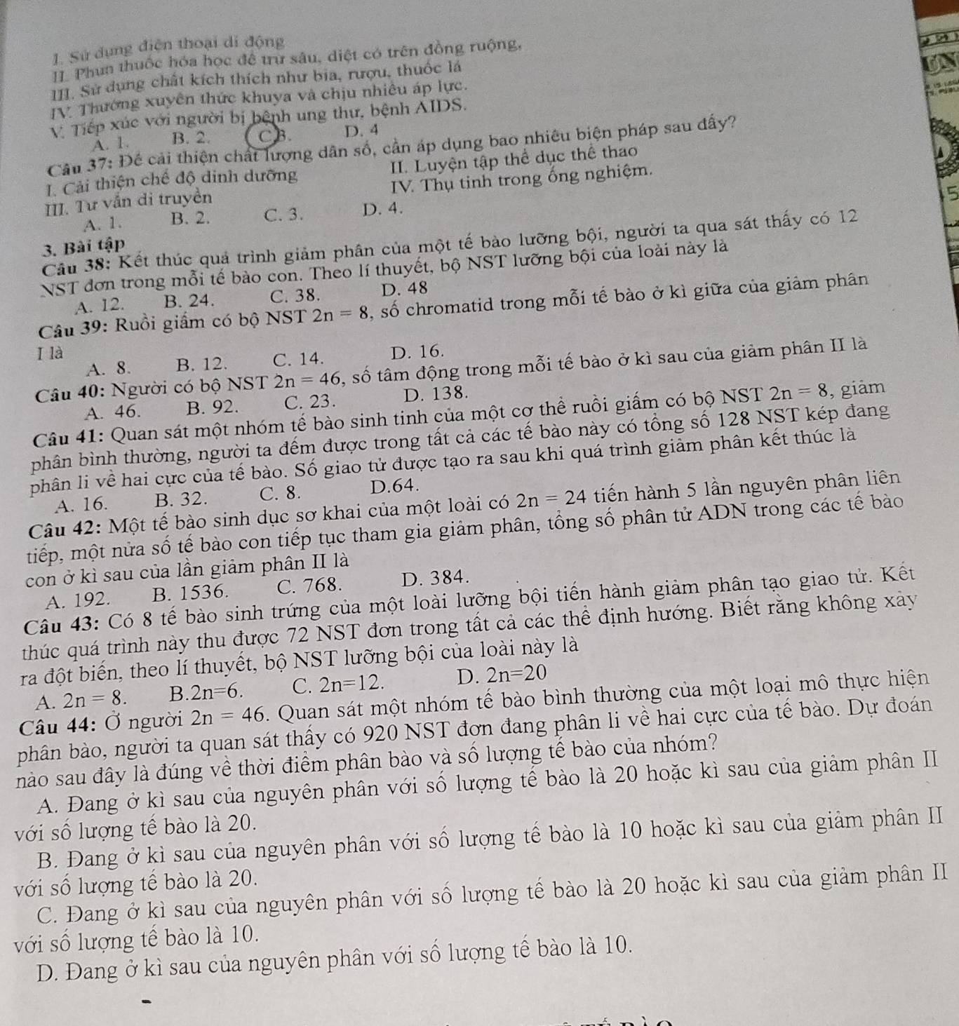 Sử dụng điện thoại di động
II. Phun thuốc hóa học để trừ sâu, diệt có trên đồng ruộng,
III. Sư dụng chất kích thích như bia, rượu, thuốc là
IV Thường xuyên thức khuya và chịu nhiêu áp lực.
 
V. Tiếp xúc với người bị bệnh ung thư, bệnh AIDS.
A. 1. B. 2. CB. D. 4
Câu 37: Để cải thiện chất lượng dân số, cần áp dụng bao nhiêu biện pháp sau đấy?
1. Cải thiện chế độ đinh dưỡng II. Luyện tập thể dục thể thao
III. Tư vẫn di truyền  IV. Thụ tinh trong ống nghiệm.
15
A. 1. B. 2. C. 3. D. 4.
Câu 38: Kết thúc quả trình giảm phân của một tế bào lưỡng bội, người ta qua sát thấy có 12
3. Bài tập
NST đơn trong mỗi tế bào con. Theo lí thuyết, bộ NST lưỡng bội của loài này là
A. 12. B. 24. C. 38. D. 48
Câu 39: Ruồi giấm có bộ NST 2n=8 , số chromatid trong mỗi tế bào ở kì giữa của giảm phân
I là D. 16.
A. 8. B. 12. C. 14.
Câu 40: Người có bộ NST 2n=46 , số tâm động trong mỗi tế bào ở kì sau của giảm phân II là
A. 46. B. 92. C. 23. D. 138.
Câu 41: Quan sát một nhóm tế bào sinh tinh của một cơ thể ruồi giấm có bộ NST 2n=8 , giảm
phân bình thường, người ta đếm được trong tất cả các tế bào này có tổng số 128 NST kép đang
phân li về hai cực của tế bào. Số giao tử được tạo ra sau khi quá trình giảm phân kết thúc là
A. 16. B. 32. C. 8. D.64.
Câu 42: Một tế bào sinh dục sơ khai của một loài có 2n=24 tiến hành 5 lần nguyên phân liên
tiếp, một nửa số tế bào con tiếp tục tham gia giảm phân, tổng số phân tử ADN trong các tế bào
con ở kì sau của lần giảm phân II là
A. 192. B. 1536. C. 768. D. 384.
Câu 43: Có 8 tế bào sinh trứng của một loài lưỡng bội tiến hành giảm phân tạo giao tử. Kết
thúc quá trình này thu được 72 NST đơn trong tất cả các thể định hướng. Biết rằng không xảy
ra đột biến, theo lí thuyết, bộ NST lưỡng bội của loài này là
A. 2n=8. B. 2n=6. C. 2n=12. D. 2n=20
Câu 44: Ở người 2n=46. Quan sát một nhóm tế bào bình thường của một loại mô thực hiện
phân bào, người ta quan sát thấy có 920 NST đơn đang phân li về hai cực của tế bào. Dự đoán
nào sau đây là đúng về thời điểm phân bào và số lượng tế bào của nhóm?
A. Đang ở kì sau của nguyên phân với số lượng tế bào là 20 hoặc kì sau của giảm phân II
với số lượng tế bào là 20.
B. Đang ở kì sau của nguyên phân với số lượng tế bào là 10 hoặc kì sau của giảm phân II
với số lượng tế bào là 20.
C. Đang ở kì sau của nguyên phân với số lượng tế bào là 20 hoặc kì sau của giảm phân II
với số lượng tề bào là 10.
D. Đang ở kì sau của nguyên phân với số lượng tế bào là 10.