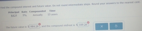 Find the compound interest and future value. Do not round intermediate steps, Round your answers to the nearest cent. 
Principal Rate Compounded Time
$825 5% Annually 13 years
The future value is $ 984.26 , and the compound interest is $ 109.26 × 5