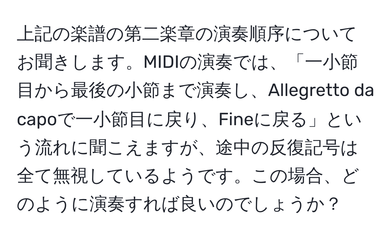 上記の楽譜の第二楽章の演奏順序についてお聞きします。MIDIの演奏では、「一小節目から最後の小節まで演奏し、Allegretto da capoで一小節目に戻り、Fineに戻る」という流れに聞こえますが、途中の反復記号は全て無視しているようです。この場合、どのように演奏すれば良いのでしょうか？