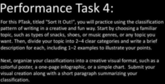 Performance Task 4: 
For this PTask, titled "Sort It Out!", you will practice using the classification 
pattern of writing in a creative and fun way. Start by choosing a familiar 
topic, such as types of snacks, shoes, or music genres, or any topic you 
want. Then, divide your topic into 2-4 clear categories and write a brief 
description for each, including 1-2 examples to illustrate your points. 
Next, organize your classifications into a creative visual format, such as a 
colorful poster, a one-page infographic, or a simple chart. Submit your 
visual creation along with a short paragraph summarizing your 
classification.