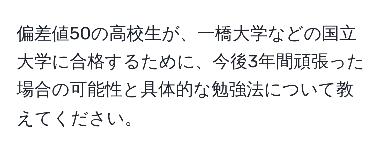 偏差値50の高校生が、一橋大学などの国立大学に合格するために、今後3年間頑張った場合の可能性と具体的な勉強法について教えてください。