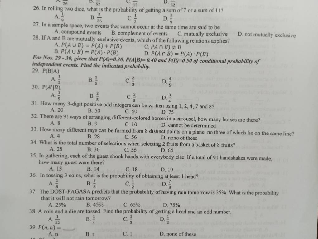 A overline 26 B. overline 52 C. overline 13 D. overline 52
26. In rolling two dice, what is the probability of getting a sum of 7 or a sum of 11?
A.  1/9  B.  5/36  C.  1/2  D.  2/9 
27. In a sample space, two events that cannot occur at the same time are said to be
A. compound events B. complement of events C. mutually exclusive D. not mutually exclusive
28. If A and B are mutually exclusive events, which of the following relations applies?
A. P(A∪ B)=P(A)+P(B) C. PA∩ B)!= 0
B. P(A∪ B)=P(A)· P(B) D. P(A∩ B)=P(A)· P(B)
For Nos. 29-30 , given that P(A)=0.30,P(A|B)=0.40 and P(B)=0.50 of conditional probability of
independent events. Find the indicated probability.
29. P(B|A).
A.  1/2  B.  3/5  C.  2/3  D.  4/5 
30. P(A'|B).
A.  1/5  B.  2/5  C.  3/5  D.  3/4 
31. How many 3-digit positive odd integers can be written using 1, 2, 4, 7 and 8?
A. 20 B. 50 C. 60 D. 75
32. There are 9! ways of arranging different-colored horses in a carousel, how many horses are there?
A. 8 B. 9 C. 10 D. cannot be determined
33. How many different rays can be formed from 8 distinct points on a plane, no three of which lie on the same line?
A. 4 B. 28 C. 56 D. none of these
34. What is the total number of selections when selecting 2 fruits from a basket of 8 fruits?
A. 28 B. 36 C. 56 D. 64
35. In gathering, each of the guest shook hands with everybody else. If a total of 91 handshakes were made,
how many guest were there?
A. 13 B. 14 C. 18 D. 19
36. In tossing 3 coins, what is the probability of obtaining at least 1 head?
A.  1/8  B.  3/8  C.  1/2  D.  7/8 
37. The DOST-PAGASA predicts that the probability of having rain tomorrow is 35%. What is the probability
that it will not rain tomorrow?
A. 25% B. 45% C. 65% D. 75%
38. A coin and a die are tossed. Find the probability of getting a head and an odd number.
A.  1/12  B.  1/4  C.  1/3  D.  1/2 
39. P(n,n)= _.
A. n B. r C. 1 D. none of these