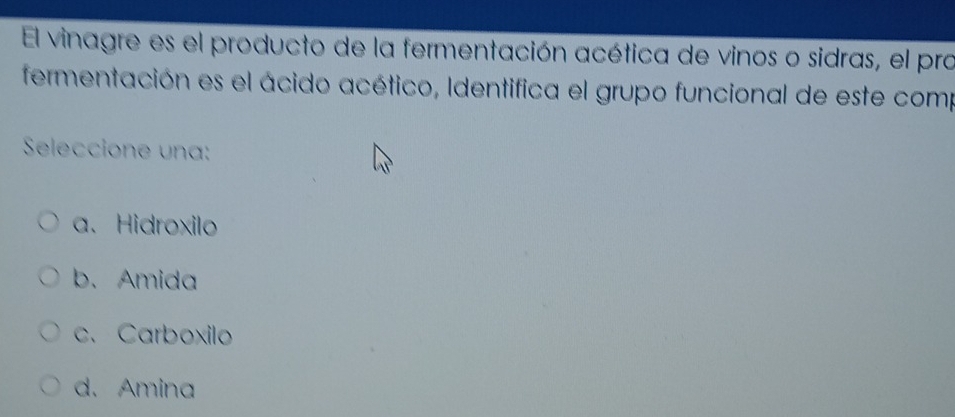 El vinagre es el producto de la fermentación acética de vinos o sidras, el pro
fermentación es el ácido acético, Identifica el grupo funcional de este comp
Seleccione una:
a. Hidroxilo
b、Amida
c. Carboxilo
d.Amina