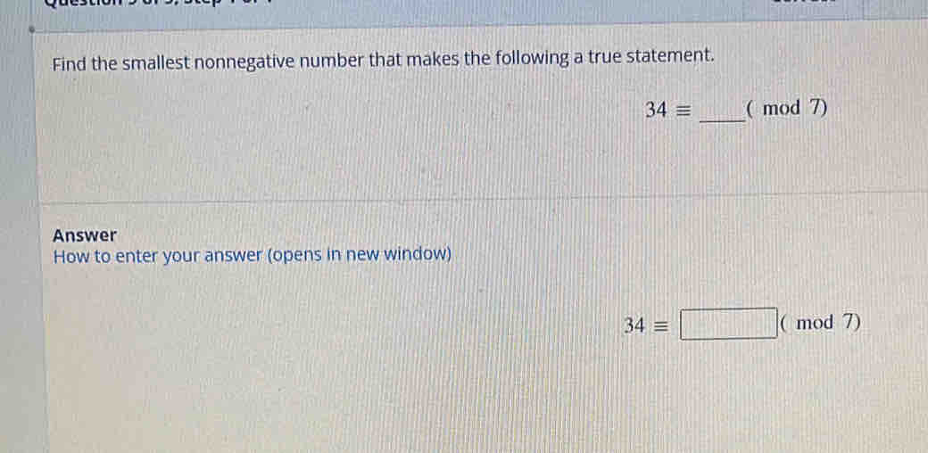 Find the smallest nonnegative number that makes the following a true statement.
34equiv _( mod 7) 
Answer 
How to enter your answer (opens in new window)
34equiv □ |(mod7)