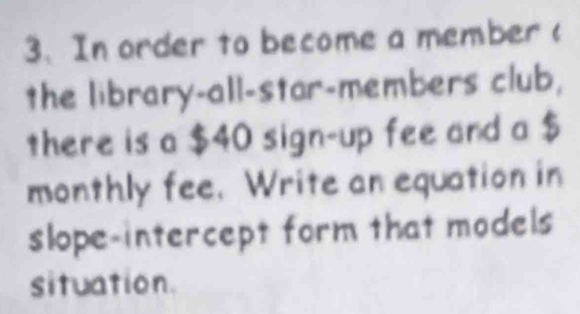 In order to become a member ( 
the library-all-star-members club, 
there is a $40 sign-up fee and a $
monthly fee. Write an equation in 
slope-intercept form that models 
situation.