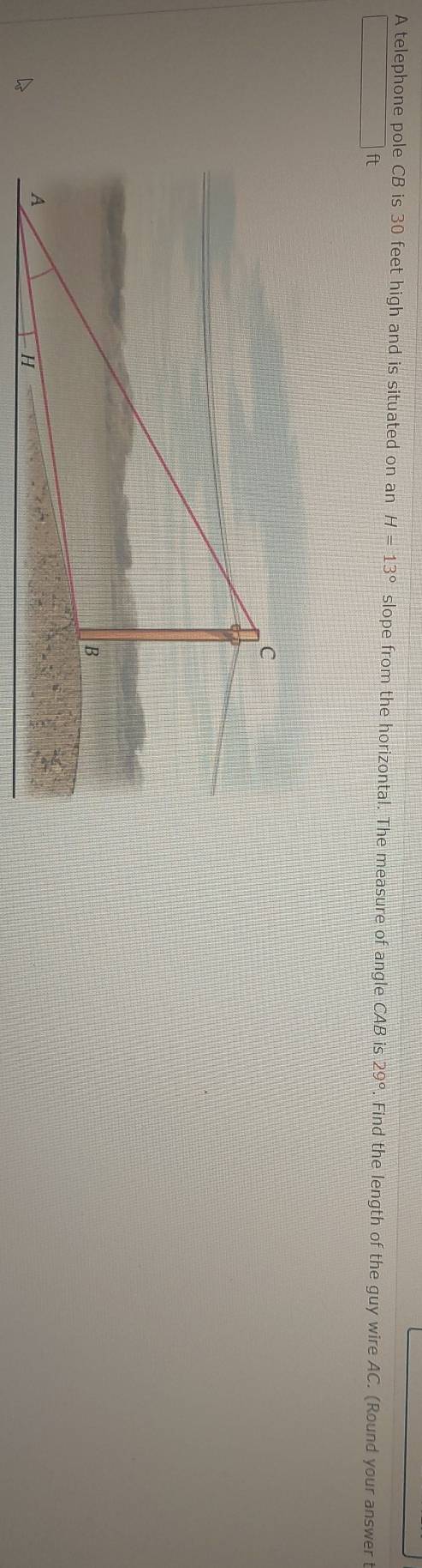 A telephone pole CB is 30 feet high and is situated on an H=13° slope from the horizontal. The measure of angle CAB is 29°. Find the length of the guy wire AC. (Round your answer t
ft