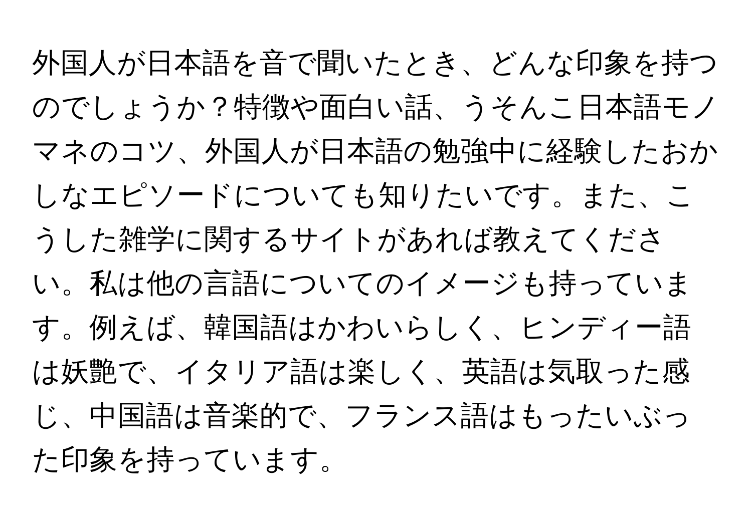 外国人が日本語を音で聞いたとき、どんな印象を持つのでしょうか？特徴や面白い話、うそんこ日本語モノマネのコツ、外国人が日本語の勉強中に経験したおかしなエピソードについても知りたいです。また、こうした雑学に関するサイトがあれば教えてください。私は他の言語についてのイメージも持っています。例えば、韓国語はかわいらしく、ヒンディー語は妖艶で、イタリア語は楽しく、英語は気取った感じ、中国語は音楽的で、フランス語はもったいぶった印象を持っています。