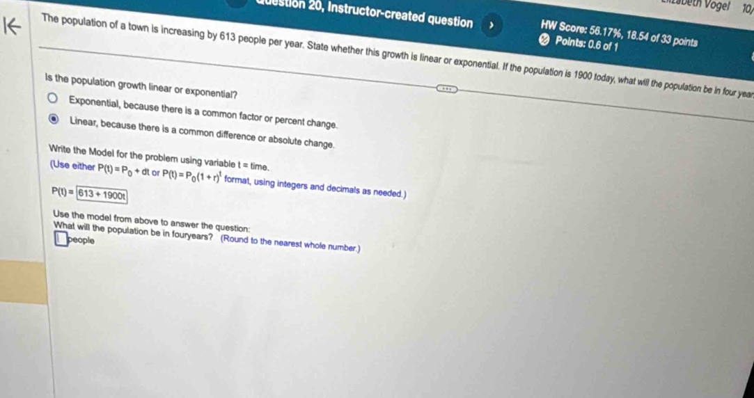 Vöbeth Vögel 10,
2estion 20, Instructor-created question HW Score: 56.17%, 18.54 of 33 points
Points: 0.6 of 1
The population of a town is increasing by 613 people per year. State whether this growth is linear or exponential. If the population is 1900 today, what will the population be in four yea
Is the population growth linear or exponential?
Exponential, because there is a common factor or percent change.
Linear, because there is a common difference or absolute change.
Write the Model for the problem using variable t=time. 
(Use either P(t)=P_0+dt or P(t)=P_0(1+r)^t format, using integers and decimals as needed.)
P(t)=boxed 613+1900t
Use the model from above to answer the question:
What will the population be in fouryears? (Round to the nearest whole number.)
people