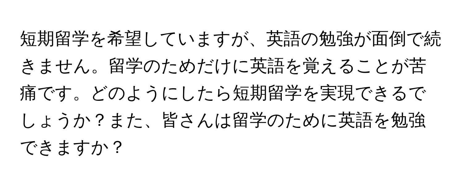 短期留学を希望していますが、英語の勉強が面倒で続きません。留学のためだけに英語を覚えることが苦痛です。どのようにしたら短期留学を実現できるでしょうか？また、皆さんは留学のために英語を勉強できますか？