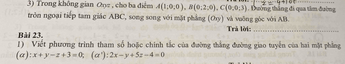 Trong không gian Oxyz , cho ba điểm A(1;0;0), B(0;2;0), C(0;0;3) Đường thắng đi qua tâm đường
tròn ngoại tiếp tam giác ABC, song song với mặt phẳng (Oxy) và vuông góc với AB.
Trả lời:_
Bài 23.
1) Viết phương trình tham số hoặc chính tắc của đường thẳng đường giao tuyến của hai mặt phẳng
(a): x+y-z+3=0; (α') : :2x-y+5z-4=0