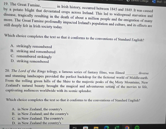 Caredo College Mail - L
19. The Great Famine, _in Irish history, occurred between 1845 and 1849. It was caused
by a potato blight that devastated crops across Ireland. This led to widespread starvation and
disease, tragically resulting in the death of about a million people and the emigration of many
more. The Great Famine profoundly impacted Ireland's population and culture, and its effects are
still deeply felt in Irish society today.
Which choice completes the text so that it conforms to the conventions of Standard English?
A. strikingly remembered
B. striking and remembered
C. remembered strikingly
D. striking remembered
_
20. The Lord of the Rings trilogy, a famous series of fantasy films, was filmed diverse
and stunning landscapes provided the perfect backdrop for the fictional world of Middle-earth.
From the rolling green hills of the Shire to the majestic peaks of the Misty Mountains, New
Zealand's natural beauty brought the magical and adventurous setting of the movies to life,
captivating audiences worldwide with its scenic splendor.
Which choice completes the text so that it conforms to the conventions of Standard English?
A. in New Zealand, the country's
B. in New Zealand; and the country's
C. in New Zealand. The country's
D. in New Zealand the country's